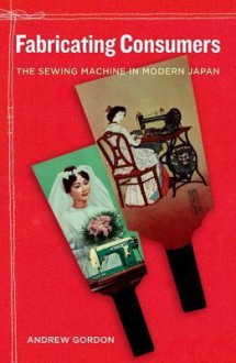 Fabricating Consumers: The Sewing Machine in Modern Japan - Andrew Gordon