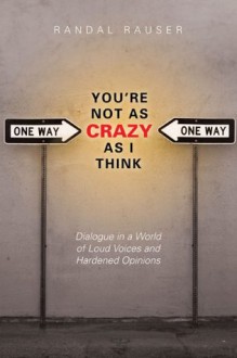 You're Not As Crazy As I Think: Dialogue in a World of Loud Voices and Hardened Opinions - Randal Rauser