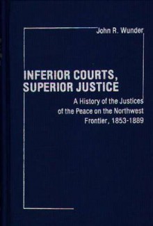 Inferior Courts, Superior Justice: A History of the Justices of the Peace on the Northwest Frontier, 1853-1889 - John R. Wunder