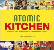 Atomic Kitchen: Gadgets and Inventions for Yesterday's Cook - Brian Alexander