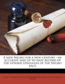 A New Negro for a New Century: An Accurate and Up-To-Date Record of the Upward Struggles of the Negro Race - Booker T. Washington, Fannie Barrier Williams, Norman Barton Wood