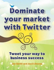 Dominate Your Market with Twitter: Tweet Your Way to Business Success - Jon Smith, Jos Llinares