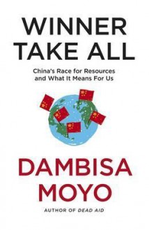 Winner Take All: China's Race for Resources and What It Means for Us - Dambisa Moyo