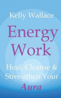 Energy Work: Heal, Cleanse & Strengthen Your Aura - Kelly Wallace