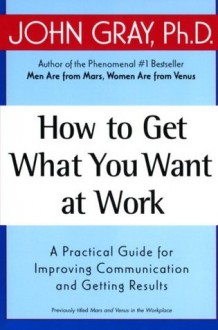 How to Get What You Want at Work : A Practical Guide for Improving Communication and Getting Results - John Gray