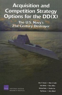 Acquisition and Competition Strategy Options for the DD(X): The U.S. Navy's 21st Century Destroyer - John F. Schank, John Birkler, Giles K. Smith