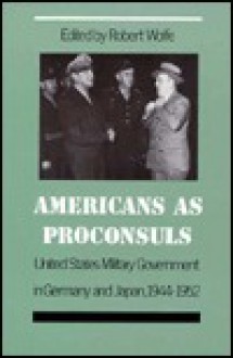 Americans as Proconsuls: United States Military Government in Germany and Japan, 1944-1952 - Robert Wolfe