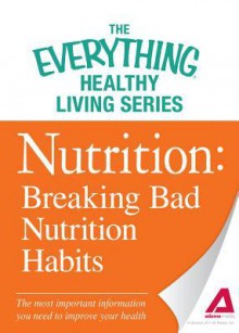 Nutrition: Breaking Bad Nutrition Habits: The Most Important Information You Need to Improve Your Health - Adams Media