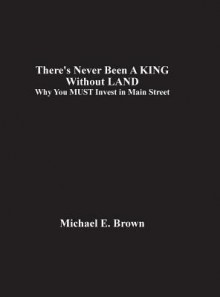 There's Never Been a King Without Land: Why You Must Invest in Main Street - Michael E. Brown