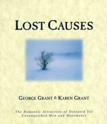 Lost Causes: The Romantic Attraction of Defeated Yet Unvanquished Men & Movements - George Grant