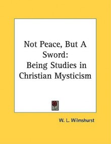 Not Peace, But a Sword: Being Studies in Christian Mysticism - W.L. Wilmshurst