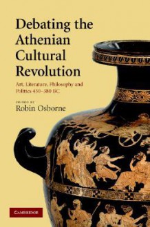 Debating the Athenian Cultural Revolution: Art, Literature, Philosophy & Politics 430-380 BC - Robin Osborne