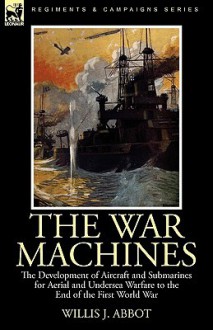 The War Machines: The Development of Aircraft and Submarines for Aerial and Undersea Warfare to the End of the First World War - Willis John Abbot