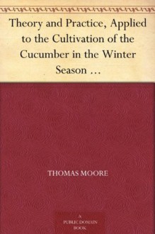 Theory and Practice, Applied to the Cultivation of the Cucumber in the Winter Season To Which Is Added a Chapter on Melons - Thomas Moore