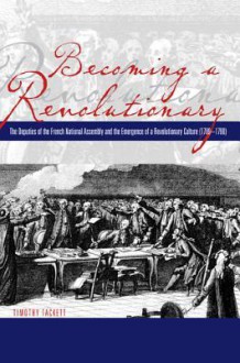 Becoming a Revolutionary: The Deputies of the French National Assembly and the Emergence of a Revolutionary Culture (1789-1790) - Timothy Tackett