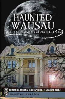 Haunted Wausau: The Ghostly History of Big Bull Falls - Shawn Blaschka, Anji Spialek, Sharon Abitz