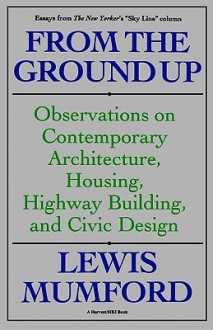 From the Ground Up: Observations on Contemporary Architecture, Housing, Highway Building & Civic Design - Lewis Mumford