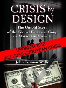 Crisis by Design: The Untold Story of the Global Financial Coup and What You Can Do About It - John Truman Wolfe