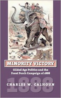 Minority Victory: Gilded Age Politics and the Front Porch Campaign of 1888 - Charles W. Calhoun