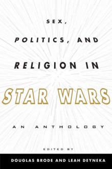 Sex, Politics, and Religion in Star Wars: An Anthology - Douglas Brode, Leah Deyneka