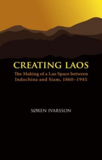 Creating Laos: The Making of a Lao Space Between Indochina and Siam, 1860-1945 - Søren Ivarsson