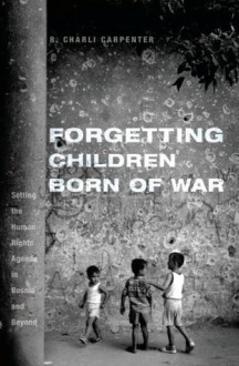 Forgetting Children Born of War: Setting the Human Rights Agenda in Bosnia and Beyond - Charli Carpenter