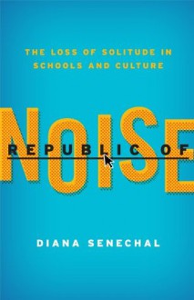 Republic of Noise: The Loss of Solitude in Schools and Culture - Diana Senechal