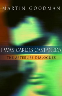 I Was Carlos Castaneda: The Afterlife Dialogues - Martin Goodman