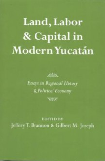 Land, Labor, and Capital in Modern Yucatan: Essays in Regional History and Political Economy - Jeffery T. Brannon, Gilbert M. Joseph