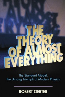 The Theory of Almost Everything: The Standard Model, the Unsung Triumph of Modern Physics - Robert Oerter