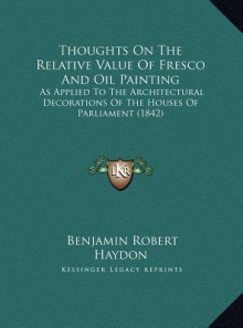 Thoughts On The Relative Value Of Fresco And Oil Painting: As Applied To The Architectural Decorations Of The Houses Of Parliament (1842) - Benjamin Robert Haydon