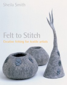 Felt to Stitch: Creative Felting for Textile Artists - Sheila Smith