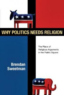 Why Politics Needs Religion: The Place of Religious Arguments in the Public Square - Brendan Sweetman