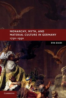 Monarchy, Myth, and Material Culture in Germany 1750 1950 - Eva Giloi