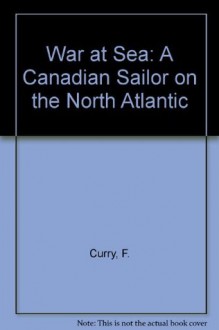 War at Sea: A Canadian Sailor on the North Atlantic - F. Curry