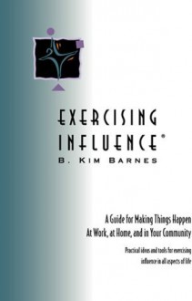 EXERCISING INFLUENCE: A Guide for Making Things Happen at Work, at Home, and in Your Community - B. Kim Barnes