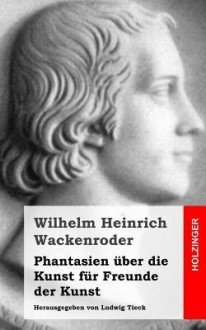 Phantasien Uber Die Kunst Fur Freunde Der Kunst: Herausgegeben Von Ludwig Tieck - Wilhelm Heinrich Wackenroder