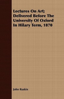 Lectures on Art; Delivered Before the University of Oxford in Hilary Term, 1870 - John Ruskin