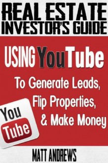 Real Estate Investor's Guide: Using YouTube To Generate Leads, Flip Properties & Make Money - Matt Andrews