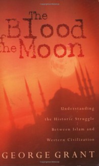 The Blood Of The Moon Understanding The Historic Struggle Between Islam And Western Civilization - George Grant