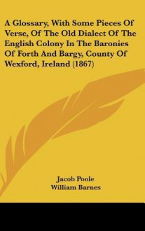 A Glossary, with Some Pieces of Verse, of the Old Dialect of the English Colony in the Baronies of Forth and Bargy, County of Wexford, Ireland (1867 - Jacob Poole, William Barnes