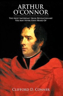 Arthur O'Connor: The Most Important Irish Revolutionary You May Never Have Heard of - Clifford D. Conner