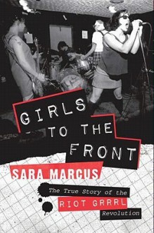 Girls to the Front: The True Story of the Riot Grrrl Revolution - Sara Marcus