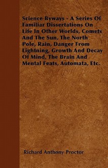 Science Byways - A Series of Familiar Dissertations on Life in Other Worlds, Comets and the Sun, the North Pole, Rain, Danger from Lightning, Growth a - Richard Anthony Proctor