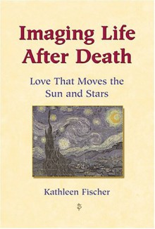 Imaging Life After Death: Love That Moves the Sun and Stars - Kathleen Fischer