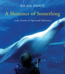 A Shimmer of Something: Lean Stories of Spiritual Substance - Brian Doyle