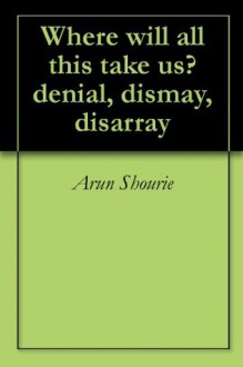 Where will all this take us? denial, dismay, disarray - Arun Shourie