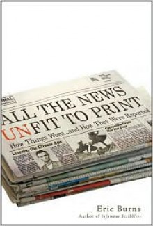 All the News Unfit to Print: How Things Were... and How They Were Reported - Eric Burns