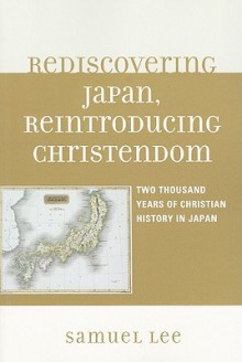 Rediscovering Japan, Reintroducing Christendom: Two Thousand Years of Christian History in Japan - Samuel Lee