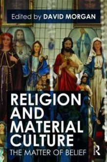 Religion and Material Culture: The Matter of Belief - David Morgan